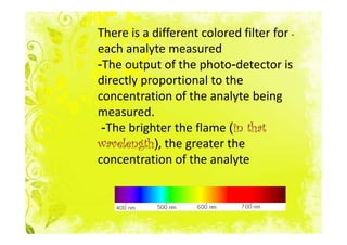 There is a different colored filter for -
each analyte measured
-The output of the photo-detector is
directly proportional to the
concentration of the analyte being
measured.
 -The brighter the flame (in that
                           in
wavelength),
wavelength the greater the
concentration of the analyte
 