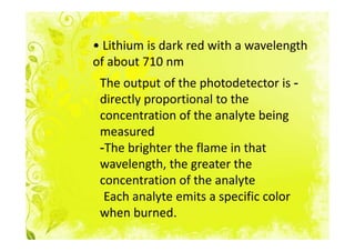 • Lithium is dark red with a wavelength
of about 710 nm
 The output of the photodetector is -
 directly proportional to the
 concentration of the analyte being
 measured
 -The brighter the flame in that
 wavelength, the greater the
 concentration of the analyte
  Each analyte emits a specific color
 when burned.
 