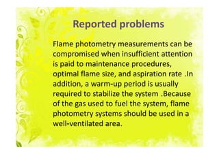 Reported problems
Flame photometry measurements can be
compromised when insufficient attention
is paid to maintenance procedures,
optimal flame size, and aspiration rate .In
addition, a warm-up period is usually
required to stabilize the system .Because
of the gas used to fuel the system, flame
photometry systems should be used in a
well-ventilated area.
 