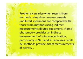 Problems can arise when results from
methods using direct measurements
undiluted specimens are compared with
those from methods using indirect
measurements diluted specimens .Flame
photometry provides an indirect
measurement of total concentration,
particularly in Na +and K +analyses, while
ISE methods provide direct measurements
of activity .
 