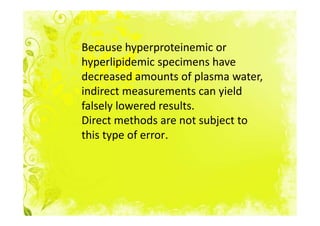 Because hyperproteinemic or
hyperlipidemic specimens have
decreased amounts of plasma water,
indirect measurements can yield
falsely lowered results.
Direct methods are not subject to
this type of error.
 