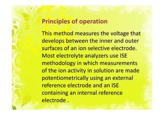 Principles of operation
This method measures the voltage that
develops between the inner and outer
surfaces of an ion selective electrode.
Most electrolyte analyzers use ISE
methodology in which measurements
of the ion activity in solution are made
potentiometrically using an external
reference electrode and an ISE
containing an internal reference
electrode .
 