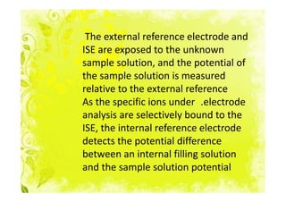 The external reference electrode and
ISE are exposed to the unknown
sample solution, and the potential of
the sample solution is measured
relative to the external reference
As the specific ions under .electrode
analysis are selectively bound to the
ISE, the internal reference electrode
detects the potential difference
between an internal filling solution
and the sample solution potential
 