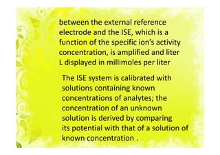 between the external reference
electrode and the ISE, which is a
function of the specific ion’s activity
concentration, is amplified and liter
L displayed in millimoles per liter
The ISE system is calibrated with
solutions containing known
concentrations of analytes; the
concentration of an unknown
solution is derived by comparing
its potential with that of a solution of
known concentration .
 