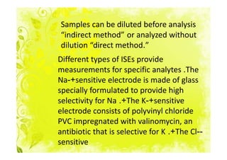 Samples can be diluted before analysis
“indirect method” or analyzed without
dilution “direct method.”
Different types of ISEs provide
measurements for specific analytes .The
Na-+sensitive electrode is made of glass
specially formulated to provide high
selectivity for Na .+The K-+sensitive
electrode consists of polyvinyl chloride
PVC impregnated with valinomycin, an
antibiotic that is selective for K .+The Cl--
sensitive
 