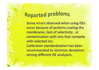 Some errors observed when using ISEs
occur because of proteins coating the
membranes, lack of selectivity , or
contamination with ions that compete
with selected ion.
Calibration standardization has been
recommended to minimize deviations
among different ISE analyzers.
 