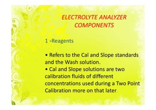 ELECTROLYTE ANALYZER
          COMPONENTS

1 -Reagents

• Refers to the Cal and Slope standards
and the Wash solution.
• Cal and Slope solutions are two
calibration fluids of different
concentrations used during a Two Point
Calibration more on that later.
 