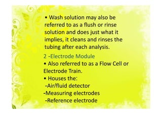 • Wash solution may also be
referred to as a flush or rinse
solution and does just what it
implies, it cleans and rinses the
tubing after each analysis.
2 -Electrode Module
• Also referred to as a Flow Cell or
Electrode Train.
• Houses the:
 -Air/fluid detector
-Measuring electrodes
 -Reference electrode
 