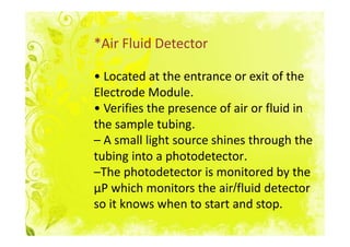 *Air Fluid Detector

• Located at the entrance or exit of the
Electrode Module.
• Verifies the presence of air or fluid in
the sample tubing.
– A small light source shines through the
tubing into a photodetector.
–The photodetector is monitored by the
μP which monitors the air/fluid detector
so it knows when to start and stop.
 