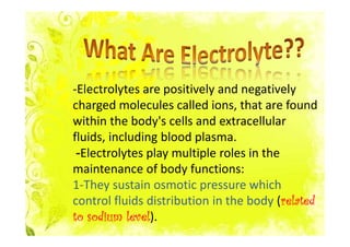 -Electrolytes are positively and negatively
charged molecules called ions, that are found
within the body's cells and extracellular
fluids, including blood plasma.
 -Electrolytes play multiple roles in the
maintenance of body functions:
1-They sustain osmotic pressure which
                                          related
control fluids distribution in the body (related
            level).
to sodium level
 