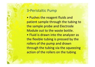 3-Peristaltic Pump
• Pushes the reagent fluids and
patient sample through the tubing to
the sample probe and Electrode
Module out to the waste bottle.
• Fluid is drawn into the analyzer as
the flexible tubing is pressed by the
rollers of the pump and drawn
through the tubing via the squeezing
action of the rollers on the tubing.
 