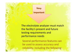 Very
          important




The electrolyte analyzer must match
the facility’s present and future
testing requirements and
performance needs
Several performance features can
be used to assess accuracy and
reliability, including the following:
 