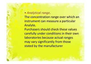 • Analytical range.
The concentration range over which an
instrument can measure a particular
Analyte.
Purchasers should check these values
carefully under conditions in their own
laboratories because actual ranges
may vary significantly from those
stated by the manufacturer
 