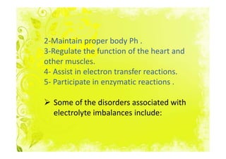 2-Maintain proper body Ph .
3-Regulate the function of the heart and
other muscles.
4- Assist in electron transfer reactions.
5- Participate in enzymatic reactions .

  Some of the disorders associated with
  electrolyte imbalances include:
 