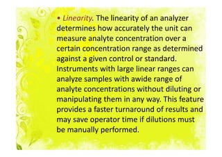 • Linearity. The linearity of an analyzer
determines how accurately the unit can
measure analyte concentration over a
certain concentration range as determined
against a given control or standard.
Instruments with large linear ranges can
analyze samples with awide range of
analyte concentrations without diluting or
manipulating them in any way. This feature
provides a faster turnaround of results and
may save operator time if dilutions must
be manually performed.
 