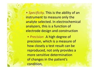 • Specificity. This is the ability of an
instrument to measure only the
analyte selected. In electrochemical
analyzers, this is a function of
electrode design and construction
• Precision .A high degree of
precision, which is a measure of
how closely a test result can be
reproduced, not only provides a
more sensitive determination
of changes in the patient’s
condition,
 