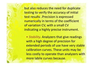 but also reduces the need for duplicate
testing to verify the accuracy of initial
test results .Precision is expressed
numerically in terms of the coefficient
of variation CV, with a small CV
indicating a highly precise instrument.

 • Stability. Analyzers that give readings
 with a high degree of precision for
 extended periods of use have very stable
 calibration curves. These units may be
 less costly to operate than analyzers with
 more labile curves because.
 