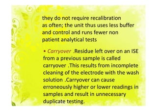 they do not require recalibration
as often; the unit thus uses less buffer
and control and runs fewer non
patient analytical tests
• Carryover .Residue left over on an ISE
from a previous sample is called
carryover .This results from incomplete
cleaning of the electrode with the wash
solution .Carryover can cause
erroneously higher or lower readings in
samples and result in unnecessary
duplicate testing.
 