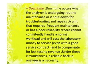 • Downtime .Downtime occurs when
the analyzer is undergoing routine
maintenance or is shut down for
troubleshooting and repairs .A unit
that requires frequent maintenance
or has a poor reliability record cannot
consistently handle a normal
workload and will cost the laboratory
money to service (even with a good
service contract )and to compensate
for lost testing revenue .Under these
circumstances, a reliable backup
analyzer is a necessity.
 
