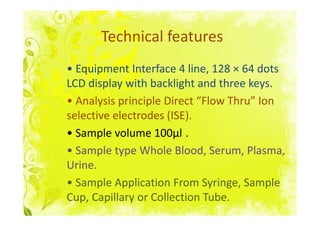 Technical features
• Equipment Interface 4 line, 128 × 64 dots
LCD display with backlight and three keys.
• Analysis principle Direct “Flow Thru” Ion
selective electrodes (ISE).
• Sample volume 100μl .
• Sample type Whole Blood, Serum, Plasma,
Urine.
• Sample Application From Syringe, Sample
Cup, Capillary or Collection Tube.
 