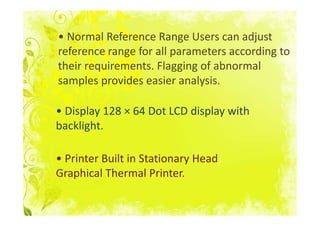 • Normal Reference Range Users can adjust
reference range for all parameters according to
their requirements. Flagging of abnormal
samples provides easier analysis.

• Display 128 × 64 Dot LCD display with
backlight.

• Printer Built in Stationary Head
Graphical Thermal Printer.
 