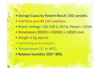 • Storage Capacity Patient Result: 250 samples.
• Interface port RS 232 Interface.
• Power Voltage: 165-250 V, 50 Hz; Power < 35VA.
• Dimensions 300(H) × 350(W) × 230(D) mm.
• Weight 6 Kg approx.
• Operating environment.
• Temperature 15° to 40°C.
• Relative humidity 20%~ 80%.
 