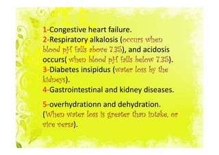 1-Congestive heart failure.
2-Respiratory alkalosis (occurs when
                         occurs
                       35),
blood pH falls above 7.35 and acidosis
                                     35).
occurs( when blood pH falls below 7.35
3-Diabetes insipidus (water loss by the
                       water
kidneys).
kidneys
4-Gastrointestinal and kidney diseases.
5-overhydrationn and dehydration.
(When water loss is greater than intake, or
 When
     versa).
vice versa
 