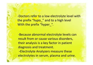 -Doctors refer to a low electrolyte level with
the prefix “hypo_” and to a high level
With the prefix “hyper_”.

-Because abnormal electrolyte levels can
result from or cause various disorders,
their analysis is a key factor in patient
diagnosis and treatment.
 -Electrolyte Analyzers measure these
electrolytes in serum, plasma and urine.
 