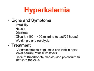 Hyperkalemia Signs and Symptoms Irritability  Nausea  Diarrhea  Oliguria (100 – 400 ml urine output/24 hours) Weakness and paralysis  Treatment IV administration of glucose and insulin helps lower serum Potassium levels. Sodium Bicarbonate also causes potassium to shift into the cells. 