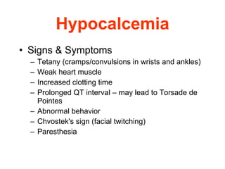 Hypocalcemia Signs & Symptoms Tetany  (cramps/convulsions in wrists and ankles)  Weak heart muscle Increased clotting time Prolonged QT interval – may lead to Torsade de Pointes Abnormal behavior Chvostek's sign (facial twitching) Paresthesia 