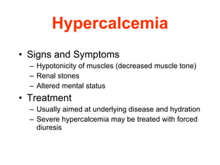 Hypercalcemia Signs and Symptoms   Hypotonicity of muscles (decreased muscle tone)  Renal stones  Altered mental status Treatment Usually aimed at underlying disease and hydration  Severe hypercalcemia may be treated with forced diuresis 
