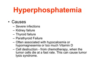 Hyperphosphatemia Causes Severe infections Kidney failure Thyroid failure Parathyroid Failure Often associated with hypocalcemia or hypomagnesemia or too much Vitamin D Cell destruction - from chemotherapy, when the tumor cells die at a fast rate. This can cause tumor lysis syndrome.  