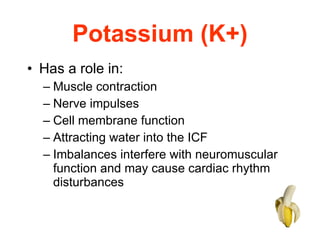 Potassium (K+) Has a role in:  Muscle contraction  Nerve impulses  Cell membrane function  Attracting water into the ICF Imbalances interfere with neuromuscular function and may cause cardiac rhythm disturbances 