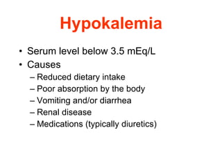 Hypokalemia Serum level below 3.5 mEq/L  Causes  Reduced dietary intake  Poor absorption by the body  Vomiting and/or diarrhea  Renal disease  Medications (typically diuretics) 
