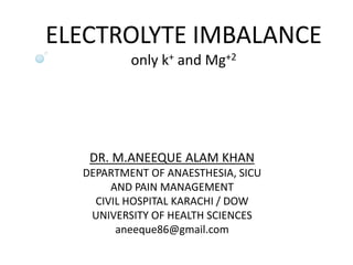 ELECTROLYTE IMBALANCE
only k+ and Mg+2
DR. M.ANEEQUE ALAM KHAN
DEPARTMENT OF ANAESTHESIA, SICU
AND PAIN MANAGEMENT
CIVIL HOSPITAL KARACHI / DOW
UNIVERSITY OF HEALTH SCIENCES
aneeque86@gmail.com
 