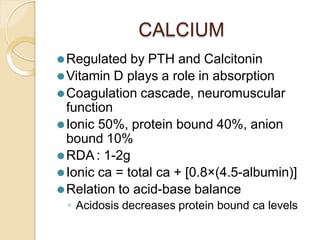 CALCIUM
⚫Regulated by PTH and Calcitonin
⚫Vitamin D plays a role in absorption
⚫Coagulation cascade, neuromuscular
function
⚫Ionic 50%, protein bound 40%, anion
bound 10%
⚫RDA: 1-2g
⚫Ionic ca = total ca + [0.8×(4.5-albumin)]
⚫Relation to acid-base balance
◦ Acidosis decreases protein bound ca levels
 