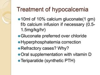 Treatment of hypocalcemia
⚫10ml of 10% calcium gluconate(1 gm)
f/b calcium infusion if necessary (0.5-
1.5mg/kg/hr)
⚫Gluconate preferred over chloride
⚫Hyperphosphatemia correction
⚫Refractory cases? Why?
⚫Oral supplementation with vitamin D
⚫Teriparatide (synthetic PTH)
 