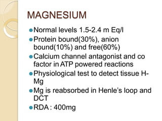MAGNESIUM
⚫Normal levels 1.5-2.4 m Eq/l
⚫Protein bound(30%), anion
bound(10%) and free(60%)
⚫Calcium channel antagonist and co
factor in ATP powered reactions
⚫Physiological test to detect tissue H-
Mg
⚫Mg is reabsorbed in Henle’s loop and
DCT
⚫RDA : 400mg
 
