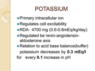 POTASSIUM
⚫Primary intracellular ion
⚫Regulates cell excitability
⚫RDA : 4700 mg (0.6-0.8mEq/kg/day)
⚫Regulated be renin-angiotensin-
aldosterone axis
⚫Relation to acid base balance(buffer)
potassium decreases by 0.3 mEq/l
for every 0.1 increase in pH
 