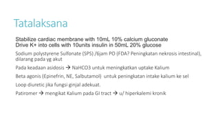 Tatalaksana
Stabilize cardiac membrane with 10mL 10% calcium gluconate
Drive K+ into cells with 10units insulin in 50mL 20% glucose
Sodium polystyrene Sulfonate (SPS) /6jam PO (FDA? Peningkatan nekrosis intestinal),
dilarang pada yg akut
Pada keadaan asidosis  NaHCO3 untuk meningkatkan uptake Kalium
Beta agonis (Epinefrin, NE, Salbutamol) untuk peningkatan intake kalium ke sel
Loop diuretic jika fungsi ginjal adekuat.
Patiromer  mengikat Kalium pada GI tract  u/ hiperkalemi kronik
 