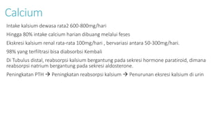 Calcium
Intake kalsium dewasa rata2 600-800mg/hari
Hingga 80% intake calcium harian dibuang melalui feses
Ekskresi kalsium renal rata-rata 100mg/hari , bervariasi antara 50-300mg/hari.
98% yang terfiltrasi bisa diabsorbsi Kembali
Di Tubulus distal, reabsorpsi kalsium bergantung pada sekresi hormone paratiroid, dimana
reabsorpsi natrium bergantung pada sekresi aldosterone.
Peningkatan PTH  Peningkatan reabsorpsi kalsium  Penurunan eksresi kalsium di urin
 