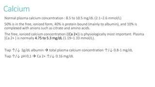 Calcium
Normal plasma calcium concentration : 8.5 to 10.5 mg/dL (2.1–2.6 mmol/L)
50% is in the free, ionized form, 40% is protein bound (mainly to albumin), and 10% is
complexed with anions such as citrate and amino acids.
The free, ionized calcium concentration ([Ca 2+]) is physiologically most important. Plasma
[Ca 2+ ] is normally 4.75 to 5.3 mg/dL (1.19–1.33 mmol/L).
Tiap ↑/↓ 1g/dL albumin  total plasma calcium concentration ↑/↓ 0.8-1 mg/dL
Tiap ↑/↓ pH 0,1  Ca 2+ ↑/↓ 0.16 mg/dL
 