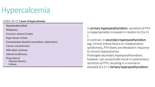 Hypercalcemia
In primary hyperparathyroidism, secretion of PTH
is inappropriately increased in relation to [Ca 2+
].
In contrast, in secondary hyperparathyroidism
(eg, chronic kidney failure or malabsorption
syndromes), PTH levels are elevated in response
to chronic hypocalcemia.
Prolonged secondary hyperparathyroidism,
however, can occasionally result in autonomous
secretion of PTH, resulting in a normal or
elevated [Ca 2+ ] (tertiary hyperparathyroidism).
 