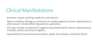 Clinical Manifestations
Anorexia, nausea, vomiting, weakness, and polyuria.
Ataxia, irritability, lethargy, or confusion can rapidly progress to coma. Hypertension is
often present initially before hypovolemia supervenes.
ECG signs include a shortened ST segment and shortened QT interval. Hypercalcemia
increases cardiac sensitivity to digitalis.
Hypercalcemia may promote pancreatitis, peptic ulcer disease, and kidney failure
 