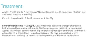Treatment
Acute : ↑UOP and Ca2+ excretion w/ NS maintenance rate (if glomerular filtration rate
and blood pressure are stable)
Chronic : loop diuretic  hati2 penurunan K dan Mg
Severe hypercalcemia (>15 mg/dL) usually requires additional therapy after saline
hydration and furosemide calciuresis. Bisphosphonates or calcitonin are preferred
agents. Intravenous administration of pamidronate (Aredia) or etidronate (Didronel) is
often utilized in this setting. Hemodialysis is very effective in correcting severe
hypercalcemia and may be necessary in the presence of kidney or heart failure.
 