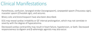 Clinical Manifestations
Paresthesias, confusion, laryngeal stridor (laryngospasm), carpopedal spasm (Trousseau sign),
masseter spasm (Chvostek sign), and seizures.
Biliary colic and bronchospasm have also been described.
ECG may reveal cardiac irritability or QT interval prolongation, which may not correlate in
severity with the degree of hypocalcemia.
Decreased cardiac contractility may result in heart failure, hypotension, or both. Decreased
responsiveness to digoxin and β-adrenergic agonists may also occur.
 