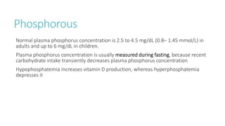 Phosphorous
Normal plasma phosphorus concentration is 2.5 to 4.5 mg/dL (0.8– 1.45 mmol/L) in
adults and up to 6 mg/dL in children.
Plasma phosphorus concentration is usually measured during fasting, because recent
carbohydrate intake transiently decreases plasma phosphorus concentration
Hypophosphatemia increases vitamin D production, whereas hyperphosphatemia
depresses it
 