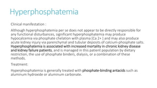 Hyperphosphatemia
Clinical manifestation :
Although hyperphosphatemia per se does not appear to be directly responsible for
any functional disturbances, significant hyperphosphatemia may produce
hypocalcemia via phosphate chelation with plasma [Ca 2+ ] and may also produce
acute kidney injury via parenchymal and tubular deposits of calcium-phosphate salts.
Hyperphosphatemia is associated with increased mortality in chronic kidney disease
and kidney failure patients, and is managed in this patient population by dietary
restriction, the use of phosphate binders, dialysis, or a combination of these
methods.
Treatment:
Hyperphosphatemia is generally treated with phosphate-binding antacids such as
aluminum hydroxide or aluminum carbonate.
 
