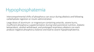 Hypophosphatemia
Intercompartmental shifts of phosphorus can occur during alkalosis and following
carbohydrate ingestion or insulin administration
Large doses of aluminum- or magnesium-containing antacids, severe burns,
insufficient phosphorus supplementation during total parenteral nutrition, diabetic
ketoacidosis, alcohol withdrawal, and prolonged respiratory alkalosis can each
produce negative phosphorus balance and lead to severe hypophosphatemia.
 