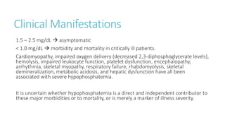 Clinical Manifestations
1.5 – 2.5 mg/dL  asymptomatic
< 1.0 mg/dL  morbidity and mortality in critically ill patients.
Cardiomyopathy, impaired oxygen delivery (decreased 2,3-diphosphoglycerate levels),
hemolysis, impaired leukocyte function, platelet dysfunction, encephalopathy,
arrhythmia, skeletal myopathy, respiratory failure, rhabdomyolysis, skeletal
demineralization, metabolic acidosis, and hepatic dysfunction have all been
associated with severe hypophosphatemia.
It is uncertain whether hypophosphatemia is a direct and independent contributor to
these major morbidities or to mortality, or is merely a marker of illness severity.
 